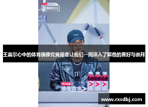 王嘉尔心中的体育偶像究竟是谁让我们一同深入了解他的喜好与崇拜